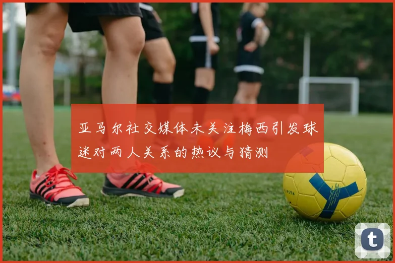 亚马尔社交媒体未关注梅西引发球迷对两人关系的热议与猜测
