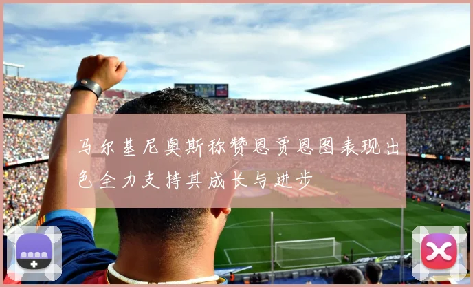 马尔基尼奥斯称赞恩贾恩图表现出色全力支持其成长与进步