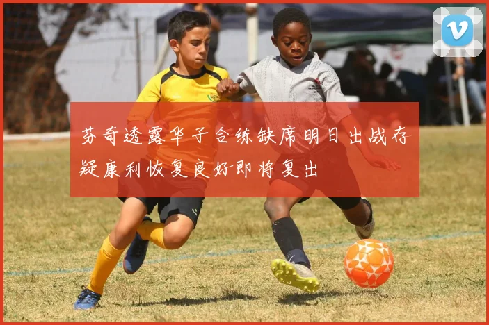 芬奇透露华子合练缺席明日出战存疑康利恢复良好即将复出
