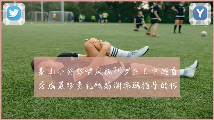 泰山小将彭啸庆祝20岁生日中超首秀成最珍贵礼物感谢韩鹏指导的信任与支持