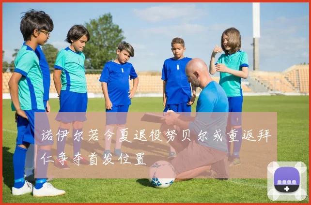诺伊尔若今夏退役努贝尔或重返拜仁争夺首发位置
