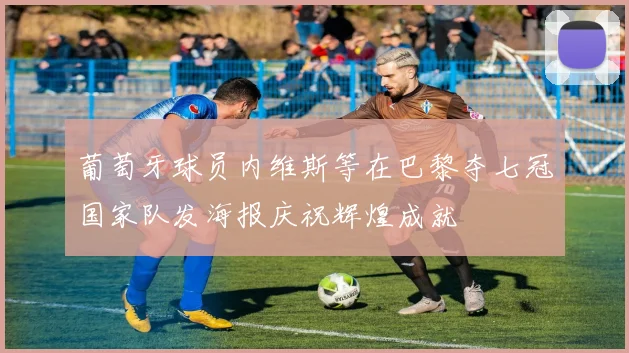 葡萄牙球员内维斯等在巴黎夺七冠国家队发海报庆祝辉煌成就