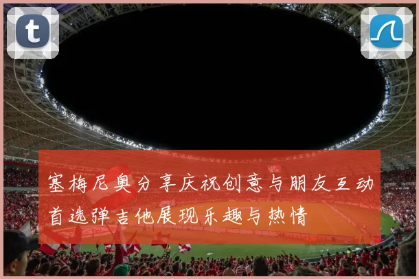 塞梅尼奥分享庆祝创意与朋友互动首选弹吉他展现乐趣与热情