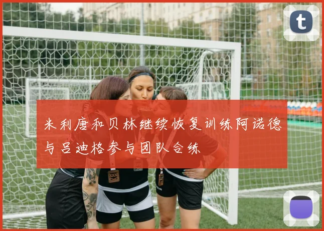 米利唐和贝林继续恢复训练阿诺德与吕迪格参与团队合练