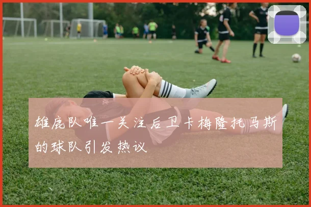 雄鹿队唯一关注后卫卡梅隆托马斯的球队引发热议