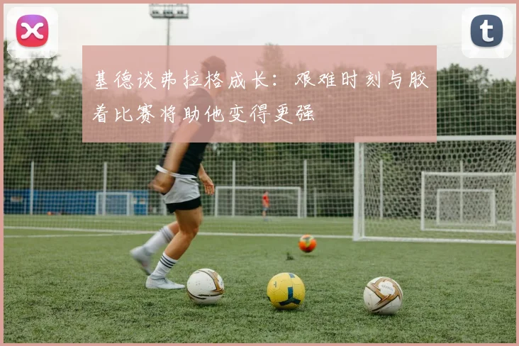 基德谈弗拉格成长：艰难时刻与胶着比赛将助他变得更强