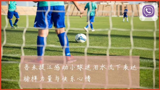 吾米提江感动小球迷泪水流下表达榜样力量与快乐心情