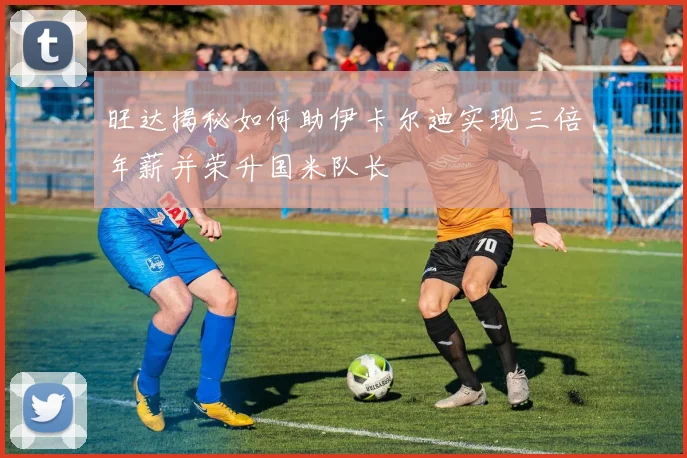 旺达揭秘如何助伊卡尔迪实现三倍年薪并荣升国米队长