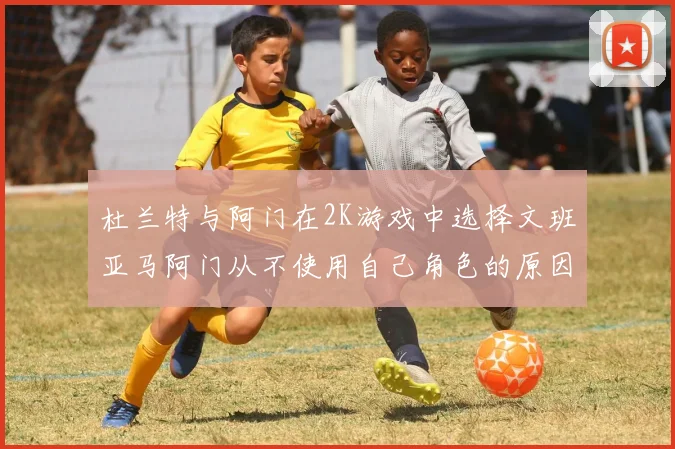 杜兰特与阿门在2K游戏中选择文班亚马阿门从不使用自己角色的原因揭秘