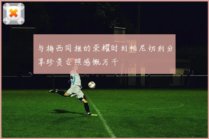 与梅西同框的荣耀时刻帕尼切利分享珍贵合照感慨万千