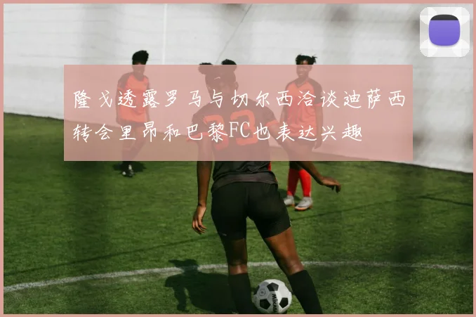 隆戈透露罗马与切尔西洽谈迪萨西转会里昂和巴黎FC也表达兴趣