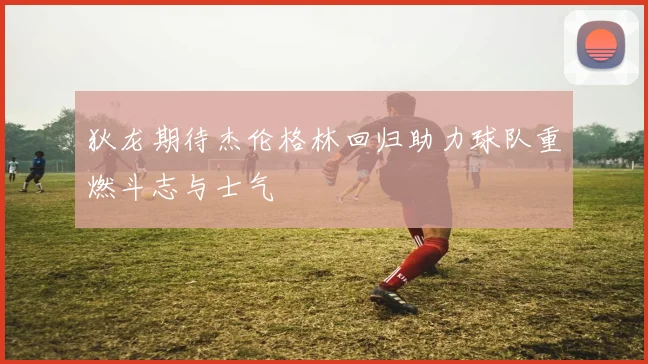 狄龙期待杰伦格林回归助力球队重燃斗志与士气